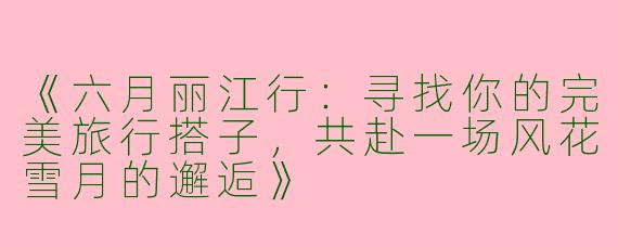《六月丽江行：寻找你的完美旅行搭子，共赴一场风花雪月的邂逅》