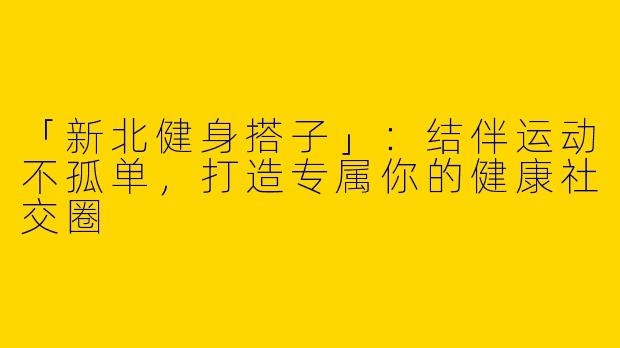 「新北健身搭子」：结伴运动不孤单，打造专属你的健康社交圈