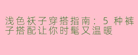 浅色袄子穿搭指南：5种裤子搭配让你时髦又温暖