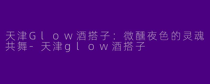 天津Glow酒搭子：微醺夜色的灵魂共舞
