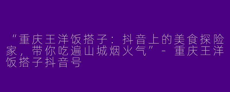 “重庆王洋饭搭子：抖音上的美食探险家，带你吃遍山城烟火气”-重庆王洋饭搭子抖音号