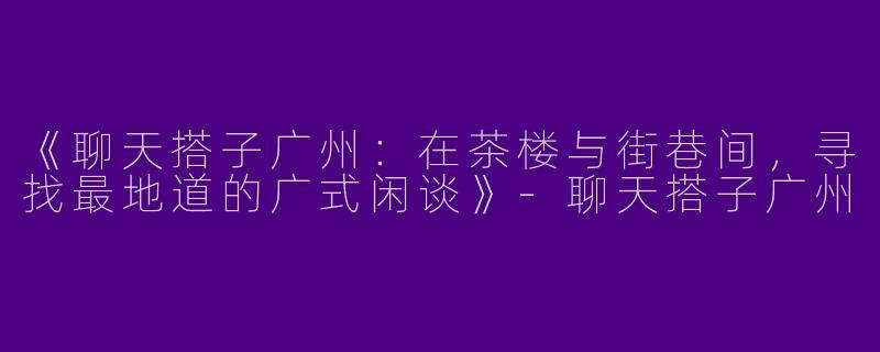 《聊天搭子广州：在茶楼与街巷间，寻找最地道的广式闲谈》-聊天搭子广州
