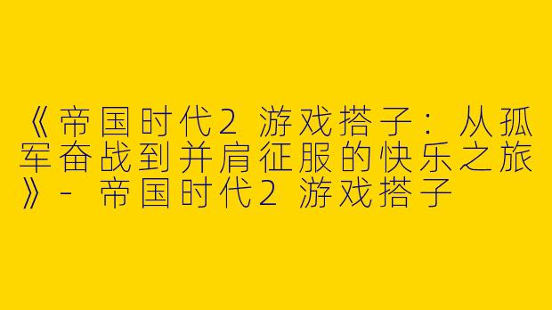 《帝国时代2游戏搭子：从孤军奋战到并肩征服的快乐之旅》-帝国时代2游戏搭子