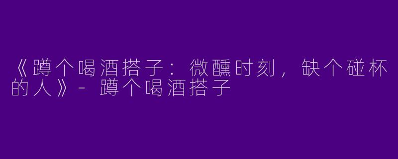 《蹲个喝酒搭子：微醺时刻，缺个碰杯的人》-蹲个喝酒搭子
