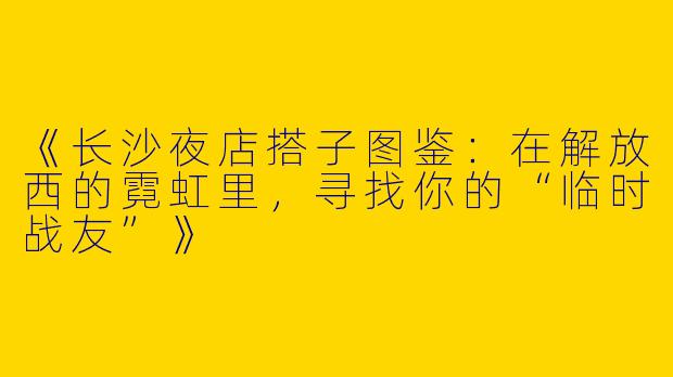 《长沙夜店搭子图鉴：在解放西的霓虹里，寻找你的“临时战友”》