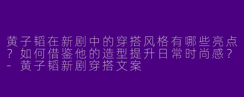 黄子韬在新剧中的穿搭风格有哪些亮点？如何借鉴他的造型提升日常时尚感？