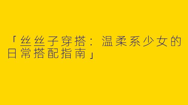 「丝丝子穿搭：温柔系少女的日常搭配指南」
