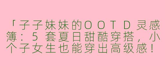 「子子妹妹的OOTD灵感簿：5套夏日甜酷穿搭，小个子女生也能穿出高级感！」
