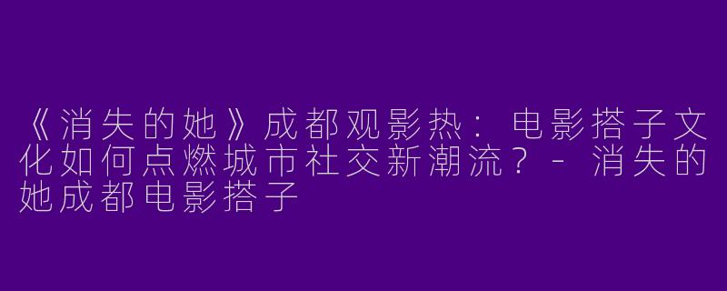 《消失的她》成都观影热：电影搭子文化如何点燃城市社交新潮流？