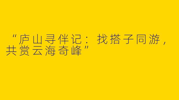 “庐山寻伴记：找搭子同游，共赏云海奇峰”