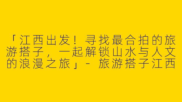 「江西出发！寻找最合拍的旅游搭子，一起解锁山水与人文的浪漫之旅」-旅游搭子江西出发