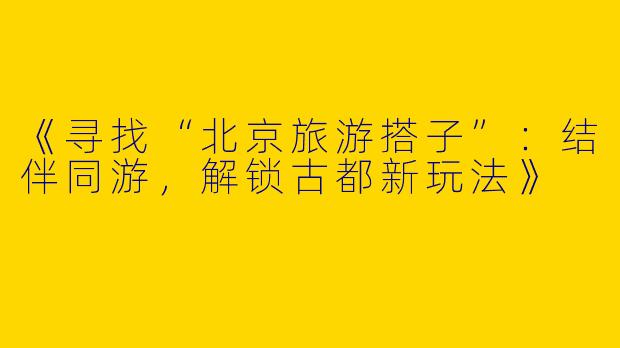 《寻找“北京旅游搭子”：结伴同游，解锁古都新玩法》