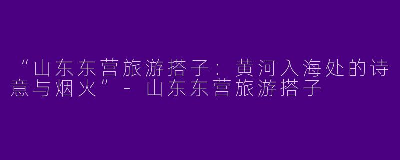“山东东营旅游搭子：黄河入海处的诗意与烟火”
