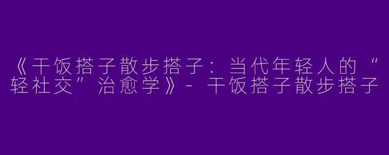 《干饭搭子散步搭子：当代年轻人的“轻社交”治愈学》-干饭搭子散步搭子