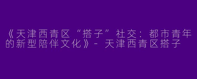 《天津西青区“搭子”社交：都市青年的新型陪伴文化》-天津西青区搭子