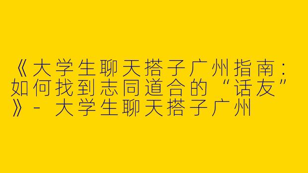 《大学生聊天搭子广州指南：如何找到志同道合的“话友”》