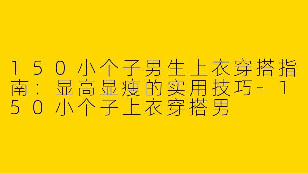 150小个子男生上衣穿搭指南：显高显瘦的实用技巧-150小个子上衣穿搭男