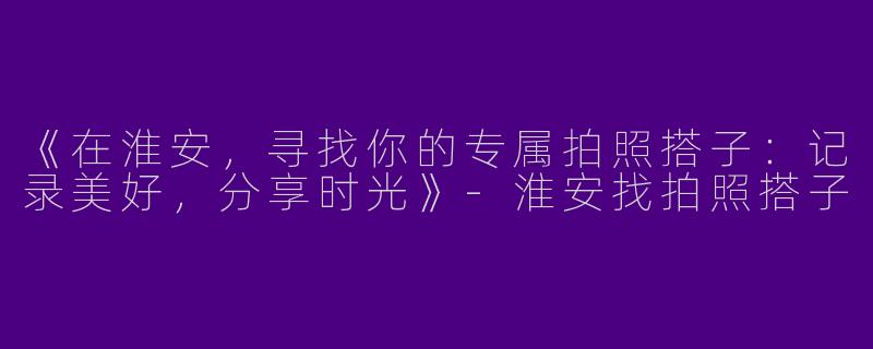 《在淮安，寻找你的专属拍照搭子：记录美好，分享时光》-淮安找拍照搭子