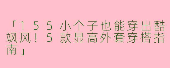 「155小个子也能穿出酷飒风！5款显高外套穿搭指南」
