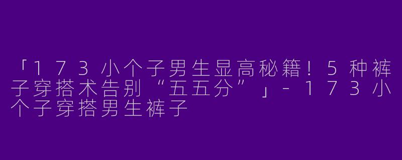 「173小个子男生显高秘籍！5种裤子穿搭术告别“五五分”」-173小个子穿搭男生裤子