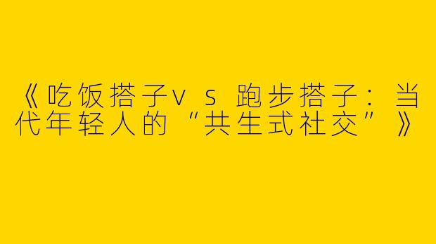 《吃饭搭子vs跑步搭子：当代年轻人的“共生式社交”》