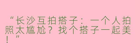 “长沙互拍搭子：一个人拍照太尴尬？找个搭子一起美！”