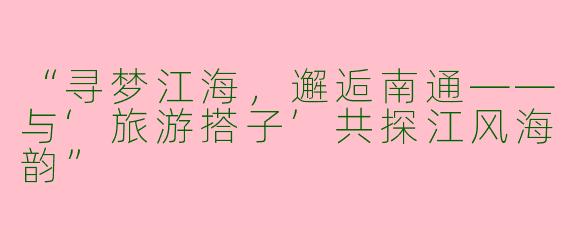 “寻梦江海，邂逅南通——与‘旅游搭子’共探江风海韵”