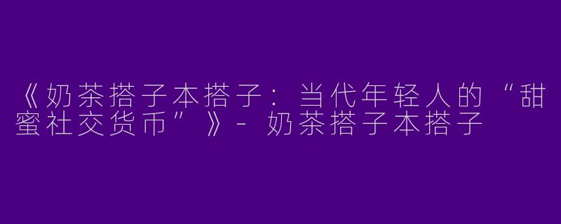 《奶茶搭子本搭子：当代年轻人的“甜蜜社交货币”》-奶茶搭子本搭子