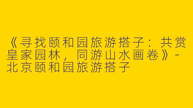 《寻找颐和园旅游搭子：共赏皇家园林，同游山水画卷》