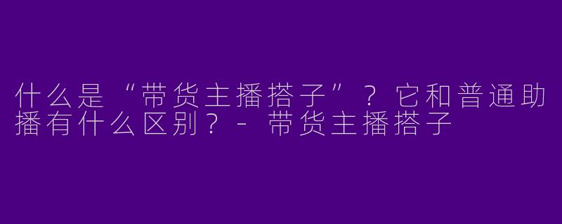 什么是“带货主播搭子”？它和普通助播有什么区别？