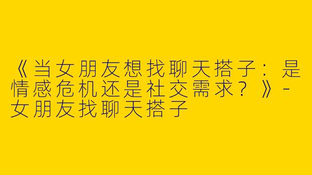 《当女朋友想找聊天搭子：是情感危机还是社交需求？》-女朋友找聊天搭子