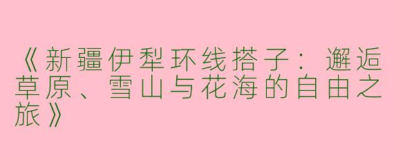 《新疆伊犁环线搭子：邂逅草原、雪山与花海的自由之旅》