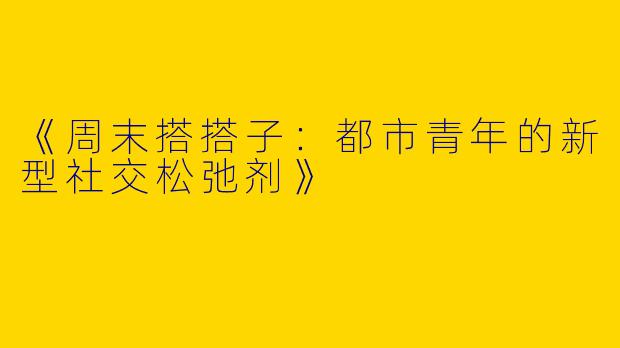 《周末搭搭子：都市青年的新型社交松弛剂》