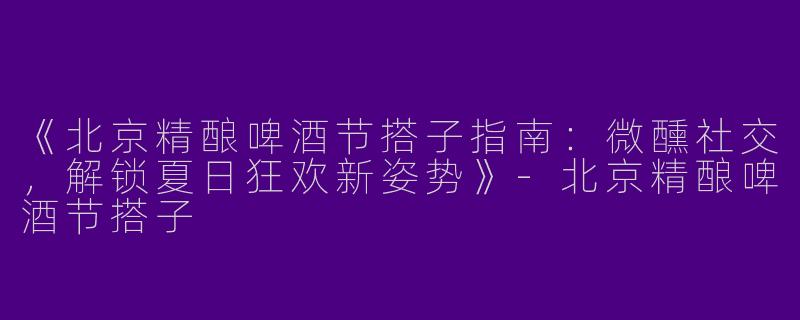 《北京精酿啤酒节搭子指南：微醺社交，解锁夏日狂欢新姿势》