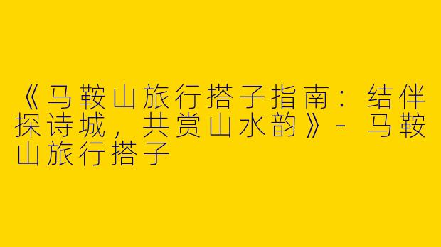 《马鞍山旅行搭子指南：结伴探诗城，共赏山水韵》-马鞍山旅行搭子