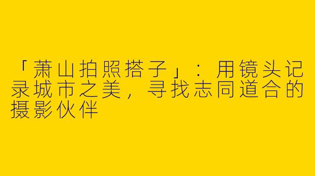 「萧山拍照搭子」：用镜头记录城市之美，寻找志同道合的摄影伙伴