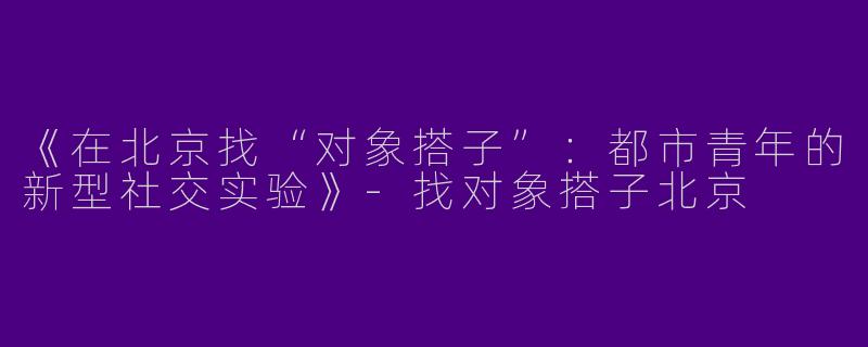 《在北京找“对象搭子”：都市青年的新型社交实验》-找对象搭子北京