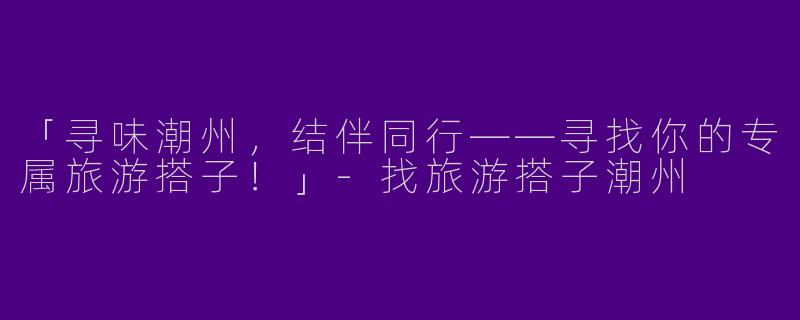 「寻味潮州，结伴同行——寻找你的专属旅游搭子！」-找旅游搭子潮州