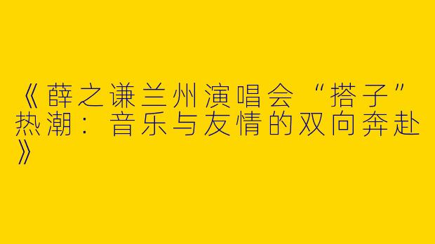 《薛之谦兰州演唱会“搭子”热潮：音乐与友情的双向奔赴》