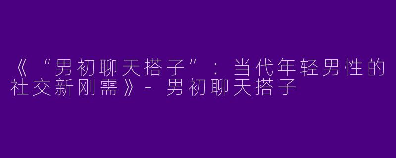 《“男初聊天搭子”：当代年轻男性的社交新刚需》-男初聊天搭子