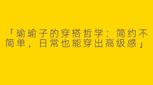 「瑜瑜子的穿搭哲学：简约不简单，日常也能穿出高级感」
