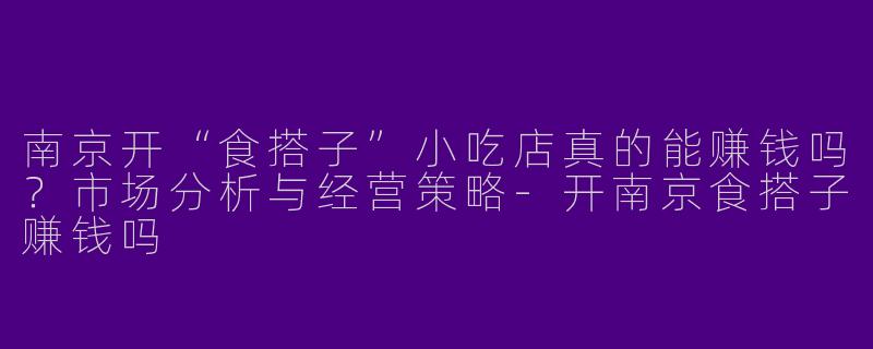 南京开“食搭子”小吃店真的能赚钱吗？市场分析与经营策略-开南京食搭子赚钱吗