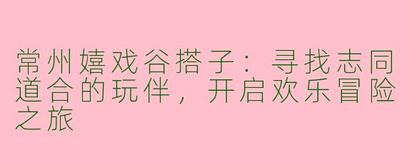 常州嬉戏谷搭子：寻找志同道合的玩伴，开启欢乐冒险之旅