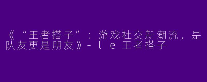《“王者搭子”：游戏社交新潮流，是队友更是朋友》-le王者搭子