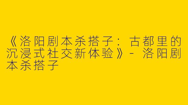 《洛阳剧本杀搭子：古都里的沉浸式社交新体验》