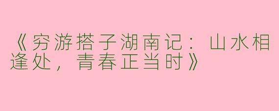 《穷游搭子湖南记：山水相逢处，青春正当时》