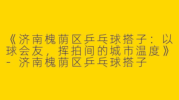 《济南槐荫区乒乓球搭子：以球会友，挥拍间的城市温度》