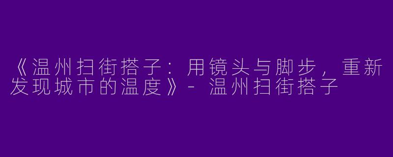 《温州扫街搭子：用镜头与脚步，重新发现城市的温度》-温州扫街搭子