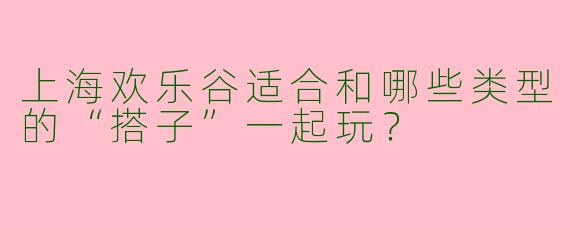 上海欢乐谷适合和哪些类型的“搭子”一起玩？