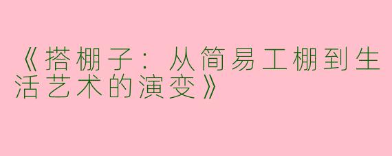 《搭棚子：从简易工棚到生活艺术的演变》